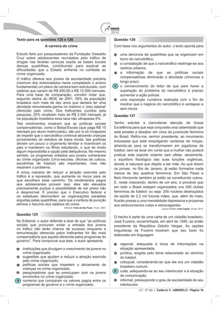 2010
Texto para as questões 125 e 126                            Questão 126
                 A carreira do crime                        Com base nos argumentos do autor, o texto aponta para

                                                                  uma denúncia de quadrilhas que se organizam em

drogas nas favelas cariocas expõe as bases sociais
dessas quadrilhas, contribuindo para explicar as
                                                                  centros urbanos.
crime organizado.                                                 a informação de que as políticas sociais
                                                                  compensatórias eliminarão a atividade criminosa a
(nenhum dos entrevistados havia completado o ensino               longo prazo.
fundamental) um plano de carreira bem estruturado, com            o convencimento do leitor de que para haver a

Para uma base de comparação, convém notar que,                    aumentar a ação policial.

brasileira com mais de dez anos que declara ter uma
atividade remunerada ganha no máximo o ‘piso salarial’
                                                                  sem riscos.
pesquisa, 25% recebiam mais de R$ 2.000 mensais; já         Questão 127
na população brasileira essa taxa não ultrapassa 6%.
Tais rendimentos mostram que as políticas sociais           Venho solicitar a clarividente atenção de Vossa

mensais por aluno matriculado), são por si só incapazes     está prestes a desabar em cima da juventude feminina

provenientes de estratos de baixa renda: tais políticas     entusiasta que está empolgando centenas de moças,
aliviam um pouco o orçamento familiar e incentivam os
                                                            atraindo-as para se transformarem em jogadoras de
algum impossibilita a opção pela deliquência. No mesmo      futebol, sem se levar em conta que a mulher não poderá
sentido, os programas voltados aos jovens vulneráveis       praticar este esporte violento sem afetar, seriamente,

escolinhas de futebol) são importantes, mas não
resolvem o problema.                                        os jornais, no Rio de Janeiro, já estão formados nada
A única maneira de reduzir a atração exercida pelo

que escolhem esse caminho. Os rendimentos pagos
aos adolescentes provam isso: eles são elevados
precisamente porque a possibilidade de ser preso não        em todo o Brasil estejam organizados uns 200 clubes
                                                            femininos de futebol: ou seja: 200 núcleos destroçados
os estaduais desmontem as organizações paralelas            da saúde de 2,2 mil futuras mães, que, além do mais,
erguidas pelas quadrilhas, para que a certeza de punição                         mentalidade depressiva e propensa
elimine o fascínio dos salários do crime.                   aos exibicionismos rudes e extravagantes.
                                   Folha de São Paulo                                          Coluna Pênalti. Carta Capital. 28 abr. 2010.

Questão 125
                                                            O trecho é parte de uma carta de um cidadão brasileiro,

sociais que procuram evitar a entrada dos jovens            presidente da República Getúlio Vargas. As opções
                                                            linguísticas de        mostram que seu texto foi
                                                            elaborado em linguagem
compensatória que aquela oferecida pelos programas do
governo”. Para comprovar sua tese, o autor apresenta
                                                                  regional, adequada à troca de informações na
   instituições que divulgam o crescimento de jovens no           situação apresentada.
   crime organizado.                                              jurídica, exigida pelo tema relacionado ao domínio
   sugestões que ajudam a reduzir a atração exercida              do futebol.
   pelo crime organizado.                                         coloquial, considerando-se que ele era um cidadão
   políticas sociais que impedem o aliciamento de
                                                                  brasileiro comum.
   crianças no crime organizado.
   pesquisadores que se preocupam com os jovens                   culta, adequando-se ao seu interlocutor e à situação
   envolvidos no crime organizado.                                de comunicação.
   números que comparam os valores pagos entre os                 informal, pressupondo o grau de escolaridade de seu
   programas de governo e o crime organizado.                     interlocutor.
                                                                                LC - 2º dia | Caderno 5 - AMARELO - Página 16
 