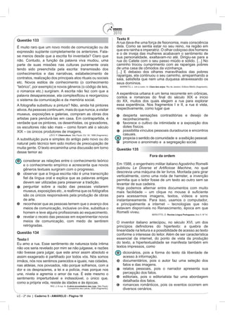 2010
Questão 133                                                                         Texto II

                            modo de comunicação ou de                               dela. Como se sentia estar no seu reino, na região em
expressão suplante completamente os anteriores. Fala-                               que era rainha e imperatriz. O olhar cobiçoso dos homens
                                                                                    e o de inveja das mulheres acabavam o sentimento de
se menos desde que a escrita foi inventada? Claro que                               sua personalidade, exaltavam-no até. Dirigiu-se para a
não. Contudo, a função da palavra viva mudou, uma                                   rua do Catete com o seu passo miúdo e sólido. [...] No
parte de suas missões nas culturas puramente orais                                  caminho trocou cumprimento com as raparigas pobres
tendo sido preenchida pela escrita: transmissão dos
conhecimentos e das narrativas, estabelecimento de
                                                                                    raparigas, ela continuou o seu caminho, arrepanhando a
contratos, realização dos principais atos rituais ou sociais                        saia, satisfeita que nem uma duquesa atravessando os
etc. Novos estilos de conhecimento (o conhecimento                                  seus domínios.
“teórico”, por exemplo) e novos gêneros (o código de leis,                                                Clara dos anjos

o romance etc.) surgiram. A escrita não fez com que a
                                                                                    A experiê
o sistema da comunicação e da memória social.                                       do XX, muitos dos quais elegem a rua para explorar
                                                                                    essa experiência. Nos fragmentos I e II, a rua é vista,
ativos. As pessoas continuam, mais do que nunca, a visitar                          respectivamente, como lugar que
museus, exposições e galerias, compram as obras dos                                       desperta sensações contraditórias e desejo de
                                                                                          reconhecimento.
verdade que os pintores, os desenhistas, os gravadores,                                   favorece o cultivo da intimidade e a exposição dos
                                                                                          dotes físicos.
                                       magens.                                            possibilita vínculos pessoais duradouros e encontros
                             Cibercultura                                                 casuais.
A substituição pura e simples do antigo pelo novo ou do                                   propicia o sentido de comunidade e a exibição pessoal.
natural pelo técnico tem sido motivo de preocupação de                                    promove o anonimato e a segregação social.
muita gente. O texto encaminha uma discussão em torno                               Questão 135
desse temor ao
                                                                                                          Fora da ordem
    considerar as relações entre o conhecimento teórico
    e o conhecimento empírico e acrescenta que novos
    gêneros textuais surgiram com o progresso.                                      publicou                                      , no qual
    observar que a língua escrita não é uma transcrição                             descrevia uma máquina de ler livros. Montada para girar
                                                                                    verticalmente, como uma roda de hamster, a invenção
                                                                                    permitia que o leitor fosse de um texto ao outro sem se
    devem ser utilizadas para preservar a tradição.                                 levantar de sua cadeira.
    perguntar sobre a razão das pessoas visitarem

    são os únicos responsáveis pela produção de obras                               para acessarmos imagens, textos, vídeos e sons
    de arte.                                                                        instantaneamente. Para isso, usamos o computador,
    reconhecer que as pessoas temem que o avanço dos
    meios de comunicação, inclusive on-line, substitua o                            estavam disponíveis no Renascimento, época em que
                                                                                    Romelli viveu.
                                                                                                                            Revista Língua Portuguesa
    revelar o receio das pessoas em experimentar novos
    meios de comunicação, com medo de sentirem                                      O inventor italiano antecipou, no século XVI, um dos
    retrógradas.
                                                                                    linearidade na leitura e a possibilidade de acesso ao texto
Questão 134                                                                         conforme o interesse do leitor. Além de ser característica
Texto I                                                                             essencial da internet, do ponto de vista da produção
                                                                                    do texto, a hipertextualidade se manifesta também em
não vos seria revelado por mim se não julgasse, e razões                            textos impressos, como
não tivesse para julgar, que este amor assim absoluto e                                   dicionários, pois a forma do texto dá liberdade de
assim exagerado é partilhado por todos vós. Nós somos                                     acesso à informação.
irmãos, nós nos sentimos parecidos e iguais; nas cidades,                                 documentários, pois o autor faz uma seleção dos
nas aldeias, nos povoados, não porque soframos, com a                                     fatos e das imagens.
dor e os desprazeres, a lei e a polícia, mas porque nos                                   relatos pessoais, pois o narrador apresenta sua
                                                                                          percepção dos fatos.
sentimento imperturbável e indissolúvel, o único que,                                     editoriais, pois o editorialista faz uma abordagem
                                                                                          detalhada dos fatos.
como a própria vida, resiste às idades e às épocas.
                      RIO, J. A rua. In: A alma encantadora das ruas. São Paulo:
                                                                                          romances românticos, pois os eventos ocorrem em
                                         Companhia das Letras, 2008 (fragmento).          diversos cenários.
LC - 2º dia | Caderno 5 - AMARELO - Página 19
 