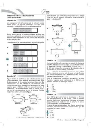2010
MATEMÁTICA E SUAS TECNOLOGIAS                                                                                         Considerando que nenhum dos recipientes tenha tampa,
Questões 136 a 180
Questão 136
Um professor dividiu a lousa da sala de aula em quatro


           Xxxxxxxxx xxxxxxxxxxx               Xxxxxxxxx xxxxxxxxxxx              Xxxxxxxxx xxxxxxxxxxx
           xxxx xxxx xxxx xxx x x              xxxx xxxx xxxx xxx x x             xxxx xxxx xxxx xxx x x
           x xxxxxxx xxxxxx xxxxx              x xxxxxxx xxxxxx xxxxx             x xxxxxxx xxxxxx xxxxx
           xxxxxx xxxxx xxxxxxxx               xxxxxx xxxxx xxxxxxxx              xxxxxx xxxxx xxxxxxxx
           xxxxx   xxx   xxxx   xxxx           xxxxx   xxx   xxxx    xxxx         xxxxx   xxx   xxxx    xxxx
           xxxx xxxx xxxx xxx .                xxxx xxxx xxxx xxx.                xxxx xxxx xxxx xxx.




Algum tempo depois, o professor apagou a lousa por
completo e, adotando um procedimento semelhante ao
anterior, voltou a preenchê-la, mas, dessa vez, utilizando


Uma representação possível para essa segunda situação é
          Xxxxxxxxx xxxxxxxxxxx
          xxxx xxxx xxxx xxx x x
          x xxxxxxx xxxxxx xxxxx
          xxxxxx xxxxx xxxxxxxx
          xxxxx xxx xxxx xxxx
          xxxx xxxx xxxx xxx .




          Xxxxxxxxx xxxxxxxxxxx                Xxxxxxxxx xxxxxxxxxxx
          xxxx xxxx xxxx xxx x x               xxxx xxxx xxxx xxx x x
          x xxxxxxx xxxxxx xxxxx               x xxxxxxx xxxxxx xxxxx
          xxxxxx xxxxx xxxxxxxx                xxxxxx xxxxx xxxxxxxx
          xxxxx xxx xxxx xxxx                  xxxxx xxx xxxx xxxx
          xxxx xxxx xxxx xxx .                 xxxx xxxx xxxx xxx.




          Xxxxxxxxxxx                  Xxxxxxxxxxx
          xxxxxxxxxxx                  xxxxxxxxxxx
          xxxx       xxxxxx            xxxx        xxxxxx
          xxxxx      xxxxxx            xxxxx       xxxxxx
          xxxxx    xxxxxxxx            xxxxx     xxxxxxxx
          xxxxx xxx xxxx
          xxxx xxxx xxx
                                       xxxxx xxx xxxx
                                       xxxx xxxx xxx
                                                                                                                      Questão 138
          Xxxxxxxxxxx
          xxxxxxxxxxx
                                       Xxxxxxxxxxx
                                       xxxxxxxxxxx
                                                                    Xxxxxxxxxxx
                                                                    xxxxxxxxxxx
                                                                                                                      No monte de Cerro Armazones, no deserto de Atacama,
          xxxx       xxxxxx            xxxx        xxxxxx           xxxx      xxxxxx
          xxxxx      xxxxxx            xxxxx       xxxxxx           xxxxx     xxxxxx
          xxxxx    xxxxxxxx            xxxxx     xxxxxxxx           xxxxx   xxxxxxxx
          xxxxx xxx xxxx               xxxxx xxx xxxx               xxxxx xxx xxxx
          xxxx xxxx xxx                xxxx xxxx xxx                xxxx xxxx xxx




                                                                                                                      maior olho do mundo voltado para o céu”.
          Xxxxxxxxxxx                  Xxxxxxxxxxx                  Xxxxxxxxxxx                 Xxxxxxxxxxx
          xxxxxxxxxxx                  xxxxxxxxxxx                  xxxxxxxxxxx                 xxxxxxxxxxx
          xxxx       xxxxxx            xxxx        xxxxxx           xxxx      xxxxxx            xxxx        xxxxxx
          xxxxx      xxxxxx            xxxxx       xxxxxx           xxxxx     xxxxxx            xxxxx       xxxxxx              Disponível em: http://www.estadao.com.br. Acesso em: 27 abr. 2010 (adaptado).
          xxxxx    xxxxxxxx            xxxxx     xxxxxxxx           xxxxx   xxxxxxxx            xxxxx    xxxxxxxx
          xxxxx xxx xxxx               xxxxx xxx xxxx               xxxxx xxx xxxx              xxxxx xxx xxxx
          xxxx xxxx xxx                xxxx xxxx xxx                xxxx xxxx xxx               xxxx xxxx             Ao ler esse texto em uma sala de aula, uma professora
                                                                                                                      fez uma suposição de que o diâmetro do olho humano
Questão 137                                                                                                           mede aproximadamente 2,1 cm.
Alguns testes de preferência por bebedouros de água                                                                   Qual a razão entre o diâmetro aproximado do olho
foram realizados com bovinos, envolvendo três tipos                                                                   humano, suposto pela professora, e o diâmetro do
de bebedouros, de formatos e tamanhos diferentes. Os                                                                  espelho primário do telescópio citado?
bebedouros 1 e 2 têm a forma de um tronco de cone
circular reto, de altura igual a 60 cm, e diâmetro da base                                                                  1 : 20
superior igual a 120 cm e 60 cm, respectivamente. O                                                                         1 : 100
                                                                                                                            1 : 200
100 cm de comprimento e 60 cm de largura. Os três                                                                           1 : 1 000
                                                                                                                            1 : 2 000
                                                                                                                      Questão 139
                                                                                                                      Uma fábrica produz barras de chocolates no formato
                                                                                                                      de paralelepípedos e de cubos, com o mesmo
                                                                                                                      volume. As arestas da barra de chocolate no formato



                                                                                                                      descritas, a medida das arestas dos chocolates que têm
                                                                                                                      o formato de cubo é igual a
                                                                                                                            5 cm.
                                                                                                                            6 cm.
                                                                                                                            12 cm.

                          A escolha do bebedouro. In: Biotemas                                                              25 cm.
                                                                                                                                           MT - 2º dia | Caderno 5 - AMARELO - Página 20
 