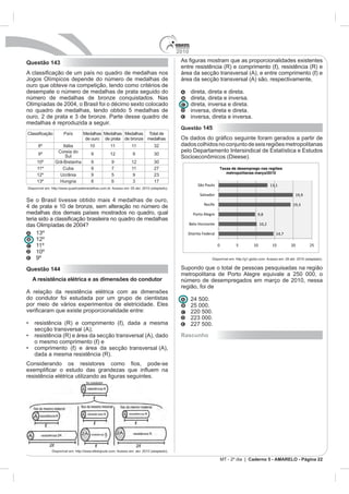 2010
Questão 143

Jogos Olímpicos depende do número de medalhas de                                             área da secção transversal (A) são, respectivamente,
ouro que obteve na competição, tendo como critérios de
desempate o número de medalhas de prata seguido do                                                 direta, direta e direta.
número de medalhas de bronze conquistados. Nas                                                     direta, direta e inversa.
                                                                                                   direta, inversa e direta.
no quadro de medalhas, tendo obtido 5 medalhas de                                                  inversa, direta e direta.
                                                                                                   inversa, direta e inversa.
medalhas é reproduzida a seguir.
                                                                                             Questão 145
                      País        Medalhas Medalhas Medalhas Total de
                                   de ouro de prata de bronze medalhas
      8º            Itália            10           11            11                          dados colhidos no conjunto de seis regiões metropolitanas
                 Coreia do
      9º                               9           12             9
                     Sul
     10º        Grã-Bretanha           9            9            12
     11º           Cuba                9            7            11            27                                   Taxas de desemprego nas regiões
                                                                                                                       metropolitanas março/2010
     12º          Ucrânia              9            5             9
                                       8            6                          17
                                                                                                       São Paulo                                     13,1
Disponível em: http://www.quadroademedalhas.com.br. Acesso em: 05 abr. 2010 (adaptado).
                                                                                                        Salvador                                                    19,9

                                                                                                           Recife                                                 19,3
medalhas dos demais países mostrados no quadro, qual                                                 Porto Alegre                           9,8

     O                                                                                             Belo Horizonte                             10,2

                                                                                               Distrito Federal                                         14,7
     12º
     11º                                                                                                            0          5         10           15         20          25
     10º
     9º                                                                                                        Disponível em: http://g1.globo.com. Acesso em: 28 abr. 2010 (adaptado).


Questão 144                                                                                  Supondo que o total de pessoas pesquisadas na região
                                                                                             metropolitana de Porto Alegre equivale a 250 000, o
  A resistência elétrica e as dimensões do condutor                                          número de desempregados em março de 2010, nessa
                                                                                             região, foi de
A relação da resistência elétrica com as dimensões
do condutor foi estudada por um grupo de cientistas
                                                                                                   25 000.
                                                                                                   220 500.

                                                                                                   227 500.
    se ção transversal (A);
                                                                                             Rascunho

                               se ção transversal (A)
    dada a mesma resistência (R).




              Disponível em: http://www.efeitojoule.com. Acesso em: abr. 2010 (adaptado).

                                                                                                                        MT - 2º dia | Caderno 5 - AMARELO - Página 22
 