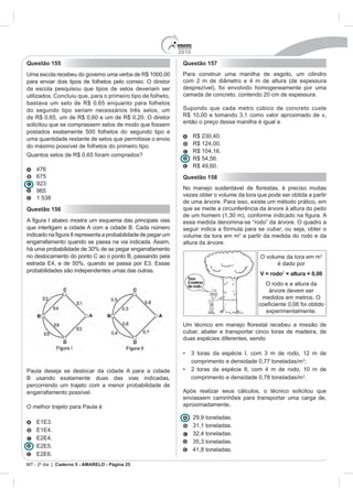 2010
Questão 155                                                   Questão 157
Uma escola recebeu do governo uma verba de R$ 1000,00         Para construir uma manilha de esgoto, um cilindro
para enviar dois tipos de folhetos pelo correio. O diretor
da escola pesquisou que tipos de selos deveriam ser           desprezível), foi envolvido homogeneamente por uma
utilizados. Concluiu que, para o primeiro tipo de folheto,    camada de concreto, contendo 20 cm de espessura.
bastava um selo de R$ 0,65 enquanto para folhetos
do segundo tipo seriam necessários três selos, um             Supondo que cada metro cúbico de concreto custe
de R$ 0,65, um de R$ 0,60 e um de R$ 0,20. O diretor                                                         ,
solicitou que se comprassem selos de modo que fossem          então o preço dessa manilha é igual a
postados exatamente 500 folhetos do segundo tipo e
uma quantidade restante de selos que permitisse o envio             R$ 2
do máximo possível de folhetos do primeiro tipo.
Quantos selos de R$ 0,65 foram comprados?
                                                                           ,60.
    675                                                       Questão 158

    965
                                                              vezes obter o volume da tora que pode ser obtida a partir
                                                              de uma árvore. Para isso, existe um método prático, em
Questão 156                                                   que se mede a circunferência da árvore à altura do peito

                                                              essa medida denomina-se “rodo” da árvore. O quadro a
que interligam a cidade A com a cidade B. Cada número         seguir indica a fórmula para se cubar, ou seja, obter o
                                                              volume da tora em m a partir da medida do rodo e da
engarrafamento quando se passa na via indicada. Assim,        altura da árvore.

no deslocamento do ponto C ao o ponto B, passando pela                                       O volume da tora em m
                                                                                                   é dado por
probabilidades são independentes umas das outras.
                                                                                             V = rodo2 × altura × 0,06
                                                                                              O rodo e a altura da
                                                                                               árvore devem ser
                                                                                             medidos em metros. O

                                                                                               experimentalmente.


                                                              cubar, abater e transportar cinco toras de madeira, de
                                                              duas espécies diferentes, sendo


                                                                    comprimento e densidade 0,77 toneladas/m ;
Paula deseja se deslocar da cidade A para a cidade
B usando exatamente duas das vias indicadas,                        comprimento e densidade 0,78 toneladas/m .
percorrendo um trajeto com a menor probabilidade de
engarrafamento possível.                                      Após realizar seus cálculos, o técnico solicitou que
                                                              enviassem caminhões para transportar uma carga de,
O melhor trajeto para Paula é                                 aproximadamente,

                                                                    29,9 toneladas.




                                                                                  das.

MT - 2º dia | Caderno 5 - AMARELO - Página 25
 