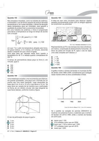 2010
Questão 163                                                  Questão 165
Nos processos industriais, como na indústria de cerâmica,    A ideia de usar rolos circulares para deslocar objetos
é necessário o uso de fornos capazes de produzir elevadas    pesados provavelmente surgiu com os antigos egípcios
temperaturas e, em muitas situações, o tempo de elevação     ao construírem as pirâmides.
dessa temperatura deve ser controlado, para garantir a


para elevar a temperatura ao longo do tempo de acordo
com a função
                                                                                                                        R


                                                                                           BOLT, Brian. Atividades matemáticas

                                                             Representando por R o raio da base dos rolos cilíndricos,
em que T é o valor da temperatura atingida pelo forno,       em metros, a expressão do deslocamento horizontal y do
em graus Celsius, e t é o tempo, em minutos, decorrido
                                                             bloco de pedra em função de R, após o rolo ter dado
desde o instante em que o forno é ligado.
                                                             uma volta completa sem deslizar, é
Uma peça deve ser colocada nesse forno quando a

200 °C.                                                            y = R.
                                                                   y = 2R.
O tempo de permanência dessa peça no forno é, em
                                                                   y = R.
minutos, igual a
                                                                   y = 2 R.
    100.                                                           y      R.
    108.                                                     Questão 166
    128.

    150.
                                                             nesse número entre os anos considerados é linear.
Questão 164
Uma metalúrgica recebeu uma encomenda para fabricar,
em grande quantidade, uma peça com o formato de um
prisma reto com base triangular, cujas dimensões da
base são 6 cm, 8 cm e 10 cm e cuja altura é 10 cm. Tal
peça deve ser vazada de tal maneira que a perfuração
na forma de um cilindro circular reto seja tangente às
suas faces laterais, conform




                                                                                Favela Tem Memória. Época. Nº 621, 12 abr. 2010 (adaptado).




                                                             mantiver nos próximos 6 anos, e sabendo que o número
                                                             de favelas em 2010 é 968, então o número de favelas
O raio da perfuração da peça é igual a                       em 2016 será

    1 cm.                                                          menor que 1 150.
    2 cm.
                                                                   maior que 1 150 e menor que 1 200.
                                                                   177 unidades maior que em 2010.
    5 cm.                                                          maior que 1 200.
MT - 2º dia | Caderno 5 - AMARELO - Página 27
 