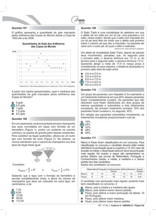 2010
Questão 167                                                 Questão 169
                                                            O Salto Triplo é uma modalidade do atletismo em que
pelos artilheiros das Copas do Mundo desde a Copa de        o atleta dá um salto em um só pé, uma passada e um
                                                            salto, nessa ordem. Sendo que o salto com impulsão em
                                                            um só pé será feito de modo que o atleta caia primeiro
         Quantidades de Gols dos Artilheiros                sobre o mesmo pé que deu a impulsão; na passada ele
                das Copas do Mundo                          cairá com o outro pé, do qual o salto é realizado.
                                                                                            Disponível em: www.cbat.org.br (adaptado).

                                                            Um atleta da modalidade Salto Triplo, depois de estudar
                                                            seus movimentos, percebeu que, do segundo para
                                                            o primeiro salto, o alcance diminuía em 1,2 m, e, do
                                                            terceiro para o segundo salto, o alcance diminuía 1,5 m.

                                                            considerando os seus estudos, a distância alcançada no
                                                            primeiro salto teria de estar entre

                                                                  5,0 m e 6,0 m.
                                                                  6,0 m e 7,0 m.
                                                                  7,0 m e 8,0 m.
                                                                  8,0 m e 9,0 m.
                                                            Questão 170
A partir dos dados apresentados, qual a mediana das
quantidades de gols marcados pelos artilheiros das
Copas do Mundo?
                                                            foram completamente curados. Os pacientes que não
   6 gols                                                   obtiveram cura foram distribuídos em dois grupos de
   6,5 gols                                                 mesma quantidade e submetidos a dois tratamentos
   7 gols

   8,5 gols
                                                            tratamentos inovadores proporcionaram cura de
Questão 168
                                                                  16%.
             mento, os donos da festa serviam champanhe
aos seus convidados em taças com formato de um
hemisfério (Figura 1), porém um acidente na cozinha
culminou na quebra de grande parte desses recipientes.
Para substituir as taças quebradas, utilizou-se um outro
tipo com formato de cone (Figura 2). No entanto, os         Questão 171
noivos solicitaram que o volume de champanhe nos dois
tipos de taças fosse igual.

                                                            empate na média, o desempate seria em favor da pontuação
                                                            mais regular. No quadro a seguir são apresentados os
                                                            pontos obtidos nas provas de Matemática, Português e
                                                            Conhecimentos Gerais, a média, a mediana e o desvio
                                                            padrão dos dois candidatos.
Considere:                                                  Dados dos candidatos no concurso
                                                                  Matemática Português Conhecimentos Média Mediana Desvio
                                                                                          Gerais                   Padrão
                                                            Marco                15         16        15     15
Sabendo que a taça com o formato de hemisfério é            Paulo     8          19         18        15     18
servida completamente cheia, a altura do volume de
champanhe que deve ser colocado na outra taça, em           O candidato com pontuação mais regular, portanto mais
centímetros, é de
                                                                  Marco, pois a média e a mediana são iguais.
                                                                  Marco, pois obteve menor desvio padrão.
   6,00.                                                          Paulo, pois obteve a maior pontuação da tabela, 19
   12,00.                                                         em Português.
   56,52.                                                         Paulo, pois obteve maior mediana.
                                                                  Paulo, pois obteve maior desvio padrão.
                                                                             MT - 2º dia | Caderno 5 - AMARELO - Página 28
 