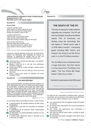 2010

LINGUAGENS E CÓDIGOS E SUAS TECNOLOGIAS                                                                Questão 93
Questões de 91 a 135
Questões de 91 a 95 (opção inglês)
Questão 91
Viva la Vida                                                                                                      THE DEATH OF THE PC
I used to rule the world
Seas would rise when I gave the word                                                                           The days of paying for costly software
Now in the morning and I sleep alone
Sweep the streets I used to own                                                                                upgrades are numbered. The PC will
I used to roll the dice                                                                                        soon be obsolete. And BusinessWeek
Feel the fear in my enemy’s eyes
Listen as the crowd would sing                                                                                 reports    70%        of Americans                      are
“Now the old king is dead! Long live the king!”
One minute I held the key                                                                                      already using the technology that
Next the walls were closed on me
And I discovered that my castles stand                                                                         will replace it. Merrill Lynch calls it
Upon pillars of salt and pillars of sand
[…]
                                                                                                               “a $160 billion tsunami.” Computing
MARTIN, C. Viva la vida, Coldplay. In: Viva la vida or Death and all his friends. Parlophone, 2008.            giants including IBM, Yahoo!, and
Letras de músicas abordam temas que, de certa forma,
podem ser reforçados pela repetição de trechos ou
palavras. O fragmento da canção Viva la vida, por                                                              cash in on this PC-killing revolution.
exemplo, permite conhecer o relato de alguém que

      costumava ter o mundo aos seus pés e, de repente,
      se viu sem nada.                                                                                         Yet, two little-known companies have
      almeja o título de rei e, por ele, tem enfrentado
      inúmeros inimigos.                                                                                       a huge head start. Get their names
      causa pouco temor a seus inimigos, embora tenha
      muito poder.                                                                                             in a free report from The Motley Fool
      limpava as ruas e, com seu esforço, tornou-se rei de
      seu povo.
                                                                                                               called, “The Two Words Bill Gates
      tinha a chave para todos os castelos nos quais
      desejava morar.
Questão 92
                             THE WEATHER MAN

They say that the British love talking about the weather. For
other nationalities this can be a banal and boring subject
of conversation, something that people talk about when
they have nothing else to say to each other. And yet the
weather is a very important part of our lives. That at least
                                                                                                                            Disponível em: http://www.fool.com. Acesso em: 21 jul. 2010.


                                                                                                       Ao optar por ler a reportagem completa sobre o assunto
supply weather forecasts for much of the world.
                                                                    Speak Up. Ano XXIII, nº 275.
                                                                                                       anunciado, tem-se acesso a duas palavras que Bill Gates
                                                                                                       não quer que o leitor conheça e que se referem
Ao conversar sobre a previsão do tempo, o texto mostra
                                                                                                             aos responsáveis pela divulgação desta informação
      o aborrecimento do cidadão britânico ao falar sobre                                                    na internet.
      banalidades.                                                                                           às marcas mais importantes de microcomputadores
      a falta de ter o que falar em situações de avaliação
                                                                                                             do mercado.
      de línguas.
      a importância de se entender sobre meteorologia                                                        aos nomes dos americanos que inventaram a
      para falar inglês.                                                                                     suposta tecnologia.
      as diferenças e as particularidades culturais no uso                                                   aos sites da internet pelos quais o produto já pode
      de uma língua.                                                                                         ser conhecido.
                                                                                                             às empresas que levam vantagem para serem suas
      comunicar em inglês.                                                                                   concorrentes.
                                                                                                                         LC - 2º dia | Caderno 5 - AMARELO - Página 2
 