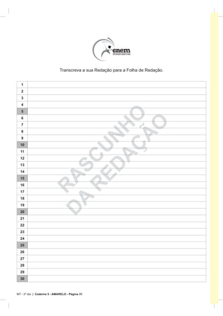 Transcreva a sua Redação para a Folha de Redação.


   1
   2
   3
   4
   5
   6

                              A HO
                                   O
   7
   8



                                 Ã
                            ED N
   9                           Ç
  10
                          R CU

  11
  12
  13
                         A S



  14
                        D A




  15
  16
                          R




  17
  18
  19
  20
  21
  22
  23
  24
  25
  26
  27
  28
  29
  30



MT - 2º dia | Caderno 5 - AMARELO - Página 31
 