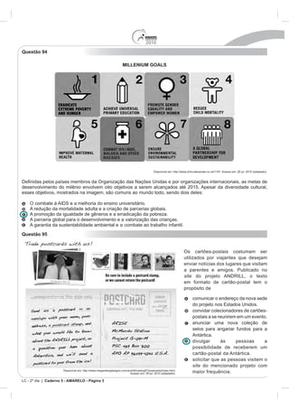 2010
Questão 94

                                                                   MILLENIUM GOALS




                                                                                           Disponível em: http://www.chris-alexander.co.uk/1191. Acesso em: 28 jul. 2010 (adaptado).


                países membros da Organização das Nações Unidas e por organizações internacionais, as metas de
desenvolvimento do milênio envolvem oito objetivos a serem alcançados até 2015. Apesar da diversidade cultural,
esses objetivos, mostrados na imagem, são comuns ao mundo todo, sendo dois deles:

    O combate à AIDS e a melhoria do ensino universitário.
    A redução da mortalidade adulta e a criação de parcerias globais.
    A promoção da igualdade de gêneros e a erradicação da pobreza.
    A parceria global para o desenvolvimento e a valorização das crianças.
    A garantia da sustentabilidade ambiental e o combate ao trabalho infantil.
Questão 95


                                                                                                                  Os cartões-postais costumam ser
                                                                                                                  utilizados por viajantes que desejam
                                                                                                                  enviar notícias dos lugares que visitam
                                                                                                                  a parentes e amigos. Publicado no
                                                                                                                  site do projeto ANDRILL, o texto
                                                                                                                  em formato de cartão-postal tem o
                                                                                                                  propósito de

                                                                                                                         comunicar o endereço da nova sede

                                                                                                                         convidar colecionadores de cartões-
                                                                                                                         postais a se reunirem em um evento.
                                                                                                                         anunciar uma nova coleção de
                                                                                                                         selos para angariar fundos para a
                                                                                                                         Antártica.
                                                                                                                         divulgar      às     pessoas      a
                                                                                                                         possibilidade de receberem um
                                                                                                                         cartão-postal da Antártica.
                                                                                                                         solicitar que as pessoas visitem o
                                                                                                                         site do mencionado projeto com
                      Disponível em: http://www.meganbergdesigns.com/andrill/iceberg07/postcards/index.html.
                                                                       Acesso em: 29 jul. 2010 (adaptado).               maior frequência.
LC - 2º dia | Caderno 5 - AMARELO - Página 3
 