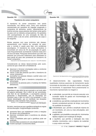 2010
Questão 103                                                                                 Questão 105
             Transtorno do comer compulsivo

O transtorno do comer compulsivo vem sendo
reconhecido, nos últimos anos, como uma síndrome
caracterizada por episódios de ingestão exagerada e
compulsiva de alimentos, porém, diferentemente da
bulimia nervosa, essas pessoas não tentam evitar ganho
de peso com os métodos compensatórios. Os episódios
vêm acompanhados de uma sensação de falta de
controle sobre o ato de comer, sentimentos de culpa e
de vergonha.

Muitas pessoas com essa síndrome são obesas,
apresentando uma história de variação de peso,
pois a comida é usada para lidar com problemas
psicológicos. O transtorno do comer compulsivo é
encontrado em cerca de 2% da população em geral,
mais frequentemente acometendo mulheres entre 20 e

pessoas que procuram tratamento para obesidade ou
para perda de peso são portadoras de transtorno do
comer compulsivo.
     Disponível em: http://www.abcdasaude.com.br. Acesso em: 1 maio 2009 (adaptado).


Considerando as ideias desenvolvidas pelo autor,


    descrever e fornecer orientações sobre a síndrome
    da compulsão alimentícia.
    narrar a vida das pessoas que têm o transtorno do
    comer compulsivo.
    aconselhar as pessoas obesas a perder peso com
                                                                                                                                ritmica-01.jpg. Acesso em: 01 set. 2010.
    métodos simples.
    expor de forma geral o transtorno compulsivo por
    alimentação.                                                                            O desenvolvimento das capacidades físicas
    encaminhar as pessoas para a mudança de hábitos                                         (qualidades motoras passíveis de treinamento) ajuda
    alimentícios.
                                                                                            na tomada de decisões em relação à melhor execução
Questão 104                                                                                 do movimento. A capacidade física predominante no
A gentileza é algo difícil de ser ensinado e vai muito além                                 movimento representado na imagem é

                                                                                                  a velocidade, que permite ao músculo executar uma
generosas e desprendidas, que se interessam em
                                                                                                  sucessão rápida de gestos em movimentação de
atitude desobrigada, que se manifesta nas situações                                               intensidade máxima.
cotidianas e das maneiras mais prosaicas.                                                         a resistência, que admite a realização de movimentos
     SIMURRO, S. A. B. Ser gentil é ser saudável. Disponível em: http://www.abqv.org.br.
                                                   Acesso em: 22 jun. 2006 (adaptado).            durante considerável período de tempo, sem perda
                                                                                                  da qualidade da execução.
No texto, menciona-se que a gentileza extrapola as regras
de boa educação. A argumentação construída
                                                                                                  um movimento, em uma ou mais articulações, sem
    apresenta fatos que estabelecem entre si relações                                             causar lesões.
    de causa e de consequência.
    descreve condições para a ocorrência de atitudes                                              a agilidade, que possibilita a execução de movimentos
    educadas.                                                                                     rápidos e ligeiros com mudanças de direção.
                                                                                                  o equilíbrio, que permite a realização dos mais
    praticada.
                                                                                                  variados movimentos, com o objetivo de sustentar
    enumera fatos sucessivos em uma relação temporal.
    mostra oposição e acrescenta ideias.                                                          o corpo sobre uma base.
                                                                                                               LC - 2º dia | Caderno 5 - AMARELO - Página 8
 
