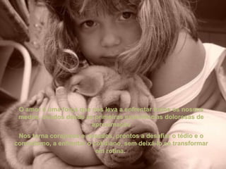 O amor é uma força que nos leva a enfrentar todos os nossosO amor é uma força que nos leva a enfrentar todos os nossos
medos, criados desde as primeiras experiências dolorosas demedos, criados desde as primeiras experiências dolorosas de
aproximaçãoaproximação
Nos torna corajosos e ousados, prontos a desafiar o tédio e oNos torna corajosos e ousados, prontos a desafiar o tédio e o
comodismo, a enfrentar o cotidiano, sem deixá-lo se transformarcomodismo, a enfrentar o cotidiano, sem deixá-lo se transformar
em rotina.em rotina.
 