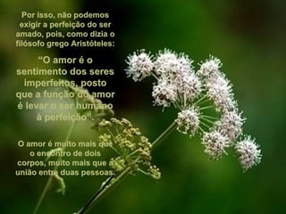 Por isso, não podemosPor isso, não podemos
exigir a perfeição do serexigir a perfeição do ser
amado, pois, como dizia oamado, pois, como dizia o
filósofo grego Aristóteles:filósofo grego Aristóteles:
““O amor é oO amor é o
sentimento dos seressentimento dos seres
imperfeitos, postoimperfeitos, posto
que a função do amorque a função do amor
é levar o ser humanoé levar o ser humano
à perfeição”.à perfeição”.
O amor é muito mais queO amor é muito mais que
o encontro de doiso encontro de dois
corpos, muito mais que acorpos, muito mais que a
união entre duas pessoas.união entre duas pessoas.
 