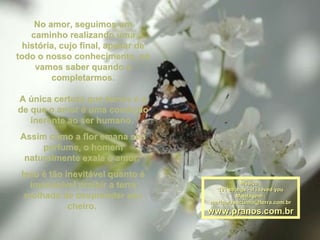 No amor, seguimos umNo amor, seguimos um
caminho realizando umacaminho realizando uma
história, cujo final, apesar dehistória, cujo final, apesar de
todo o nosso conhecimento, sótodo o nosso conhecimento, só
vamos saber quando avamos saber quando a
completarmos.completarmos.
A única certeza que temos é aA única certeza que temos é a
de que o amor é uma condiçãode que o amor é uma condição
inerente ao ser humano.inerente ao ser humano.
Assim como a flor emana seuAssim como a flor emana seu
perfume, o homemperfume, o homem
naturalmente exala o amor.naturalmente exala o amor.
Isso é tão inevitável quanto éIsso é tão inevitável quanto é
impossível proibir a terraimpossível proibir a terra
molhada de desprender seumolhada de desprender seu
cheiro.cheiro.
Música :Música :
101 strings - if i loved you101 strings - if i loved you
Montagem :Montagem :
maricarusocunha@terra.com.brmaricarusocunha@terra.com.br
www.pranos.com.brwww.pranos.com.br
 