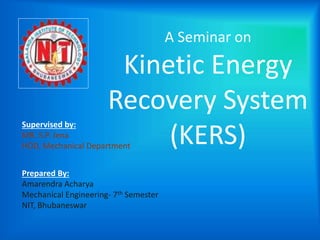 A Seminar on 
Kinetic Energy 
Recovery System 
(KERS) 
Supervised by: 
MR. S.P. Jena 
HOD, Mechanical Department 
Prepared By: 
Amarendra Acharya 
Mechanical Engineering- 7th Semester 
NIT, Bhubaneswar 
 