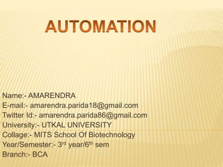 Name:- AMARENDRA
E-mail:- amarendra.parida18@gmail.com
Twitter Id:- amarendra.parida86@gmail.com
University:- UTKAL UNIVERSITY
Collage:- MITS School Of Biotechnology
Year/Semester:- 3rd year/6th sem
Branch:- BCA
 