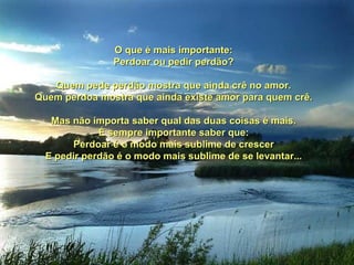 O que é mais importante:O que é mais importante:
Perdoar ou pedir perdão?Perdoar ou pedir perdão?
Quem pede perdão mostra que ainda crê no amor.Quem pede perdão mostra que ainda crê no amor.
Quem perdoa mostra que ainda existe amor para quem crê.Quem perdoa mostra que ainda existe amor para quem crê.
Mas não importa saber qual das duas coisas é mais.Mas não importa saber qual das duas coisas é mais.
É sempre importante saber que:É sempre importante saber que:
Perdoar é o modo mais sublime de crescerPerdoar é o modo mais sublime de crescer
E pedir perdão é o modo mais sublime de se levantar...E pedir perdão é o modo mais sublime de se levantar...
 
