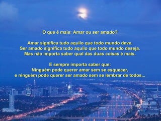 O que é mais: Amar ou ser amado?O que é mais: Amar ou ser amado?
Amar significa tudo aquilo que todo mundo deve.Amar significa tudo aquilo que todo mundo deve.
Ser amado significa tudo aquilo que todo mundo deseja.Ser amado significa tudo aquilo que todo mundo deseja.
Mas não importa saber qual das duas coisas é mais.Mas não importa saber qual das duas coisas é mais.
E sempre importa saber que:E sempre importa saber que:
Ninguém pode querer amar sem se esquecer,Ninguém pode querer amar sem se esquecer,
e ninguém pode querer ser amado sem se lembrar de todos...e ninguém pode querer ser amado sem se lembrar de todos...
 