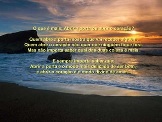 O que é mais: Abrir a porta ou abrir o coração?O que é mais: Abrir a porta ou abrir o coração?
Quem abre a porta mostra que vai receber alguém.Quem abre a porta mostra que vai receber alguém.
Quem abre o coração não quer que ninguém fique fora.Quem abre o coração não quer que ninguém fique fora.
Mas não importa saber qual das duas coisas é mais.Mas não importa saber qual das duas coisas é mais.
E sempre importa saber que:E sempre importa saber que:
Abrir a porta é o modo mais delicado de ser bom,Abrir a porta é o modo mais delicado de ser bom,
e abrir o coração é o modo divino de amar...e abrir o coração é o modo divino de amar...
 