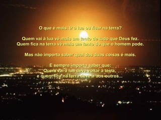 O que é mais: Ir à lua ou ficar na terra?O que é mais: Ir à lua ou ficar na terra?
Quem vai à lua vê mais um tanto de tudo que Deus fez.Quem vai à lua vê mais um tanto de tudo que Deus fez.
Quem fica na terra vê mais um tanto do que o homem pode.Quem fica na terra vê mais um tanto do que o homem pode.
Mas não importa saber qual das duas coisas é mais.Mas não importa saber qual das duas coisas é mais.
E sempre importa saber que:E sempre importa saber que:
Quem vai à lua deve voltar à terra,Quem vai à lua deve voltar à terra,
e quem fica na terra deve ir aos outros...e quem fica na terra deve ir aos outros...
 