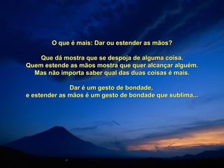 O que é mais: Dar ou estender as mãos?O que é mais: Dar ou estender as mãos?
Que dá mostra que se despoja de alguma coisa.Que dá mostra que se despoja de alguma coisa.
Quem estende as mãos mostra que quer alcançar alguém.Quem estende as mãos mostra que quer alcançar alguém.
Mas não importa saber qual das duas coisas é mais.Mas não importa saber qual das duas coisas é mais.
Dar é um gesto de bondade,Dar é um gesto de bondade,
e estender as mãos é um gesto de bondade que sublima...e estender as mãos é um gesto de bondade que sublima...
 