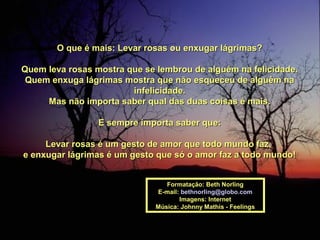 O que é mais: Levar rosas ou enxugar lágrimas?O que é mais: Levar rosas ou enxugar lágrimas?
Quem leva rosas mostra que se lembrou de alguém na felicidade.Quem leva rosas mostra que se lembrou de alguém na felicidade.
Quem enxuga lágrimas mostra que não esqueceu de alguém naQuem enxuga lágrimas mostra que não esqueceu de alguém na
infelicidade.infelicidade.
Mas não importa saber qual das duas coisas é mais.Mas não importa saber qual das duas coisas é mais.
E sempre importa saber que:E sempre importa saber que:
Levar rosas é um gesto de amor que todo mundo faz,Levar rosas é um gesto de amor que todo mundo faz,
e enxugar lágrimas é um gesto que só o amor faz a todo mundo!e enxugar lágrimas é um gesto que só o amor faz a todo mundo!
Formatação: Beth NorlingFormatação: Beth Norling
E-mail:E-mail: bethnorling@globo.combethnorling@globo.com
Imagens: InternetImagens: Internet
Música: Johnny Mathis - FeelingsMúsica: Johnny Mathis - Feelings
 
