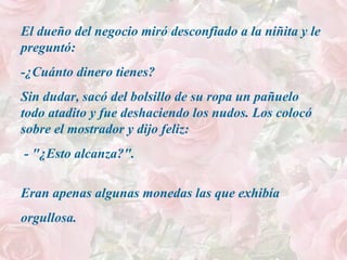 El dueño del negocio miró desconfiado a la niñita y le
preguntó:
-¿Cuánto dinero tienes?
Sin dudar, sacó del bolsillo de su ropa un pañuelo
todo atadito y fue deshaciendo los nudos. Los colocó
sobre el mostrador y dijo feliz:
- "¿Esto alcanza?".
Eran apenas algunas monedas las que exhibía
orgullosa.
 