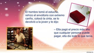 El hombre tomó el estuche,
rehízo el envoltorio con extremo
cariño, colocó la cinta, se lo
devolvió a la joven y le dijo:
– Ella pagó el precio más alto
que cualquier persona puede
pagar, ella dio todo lo que tenía.
 