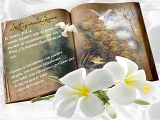 s,
                     ,       no sotro
           sA GUA alir de e nos
     amo jamos s entos qu ia ese
Le d o de               i       ac
     nd
 cua ar de s mo  entim s fluir h
                   ja
  ese m y lo de
         ,
   llena                              tra
    ser.                         n ues
                           s con asmo, s que
                     nd amo ntusi ositiva
              le inu estro e nes p
        ndo con nu ibracio
   Cua ría,            sv
        g
     ale todas ere esa r estar
      con cen qu sotros.
            a
       le h a de no
         cerc
 