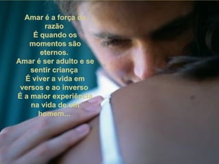 Amar é a força daAmar é a força da
razãorazão
É quando osÉ quando os
momentos sãomomentos são
eternos.eternos.
Amar é ser adulto e seAmar é ser adulto e se
sentir criançasentir criança
É viver a vida emÉ viver a vida em
versos e ao inversoversos e ao inverso
É a maior experiênciaÉ a maior experiência
na vida de umna vida de um
homem...homem...
 