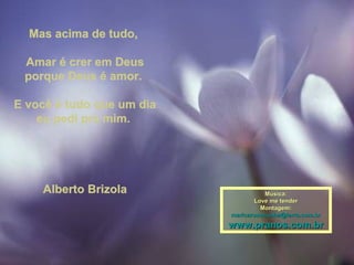 Mas acima de tudo,Mas acima de tudo,
Amar é crer em DeusAmar é crer em Deus
porque Deus é amor.porque Deus é amor.
E você é tudo que um diaE você é tudo que um dia
eu pedi pra mim.eu pedi pra mim.
Alberto BrizolaAlberto Brizola Música:Música:
Love me tenderLove me tender
Montagem:Montagem:
maricarusocunha@terra.com.brmaricarusocunha@terra.com.br
www.pranos.com.brwww.pranos.com.br
 