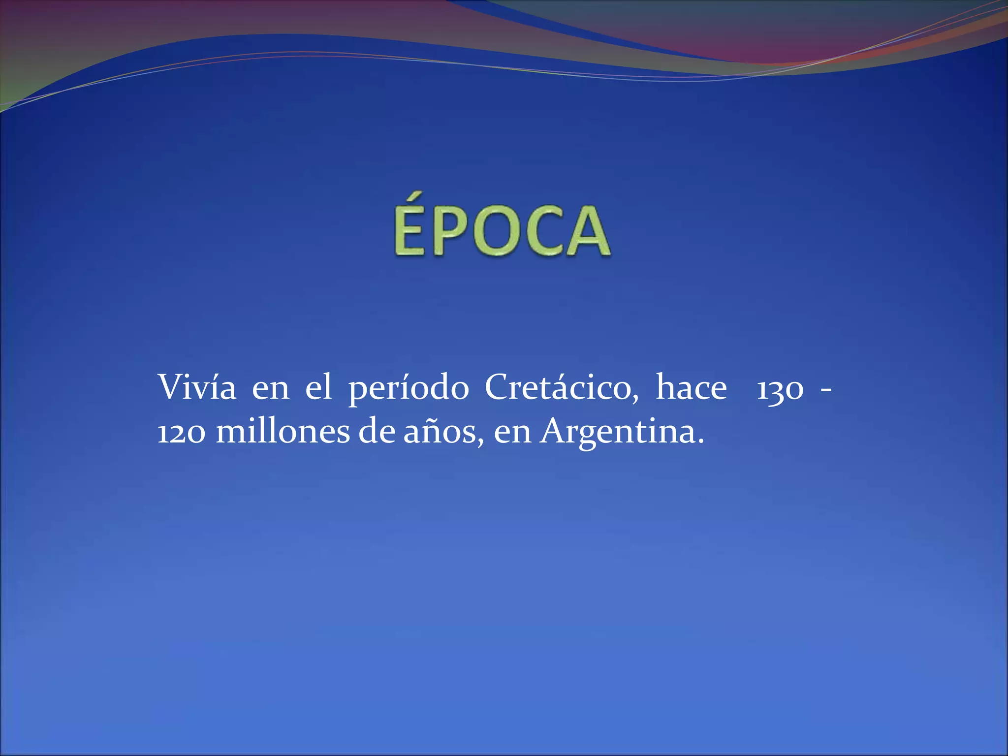 Vivía en el período Cretácico, hace 130 -
120 millones de años, en Argentina.