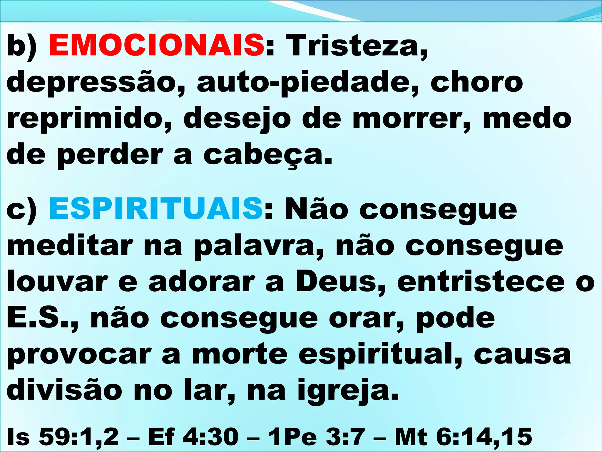 b) EMOCIONAIS: Tristeza,
depressão, auto-piedade, choro
reprimido, desejo de morrer, medo
de perder a cabeça.
c) ESPIRITUAIS: Não consegue
meditar na palavra, não consegue
louvar e adorar a Deus, entristece o
E.S., não consegue orar, pode
provocar a morte espiritual, causa
divisão no lar, na igreja.
Is 59:1,2 – Ef 4:30 – 1Pe 3:7 – Mt 6:14,15

 