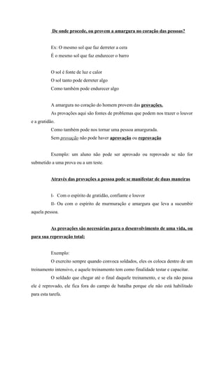De onde procede, ou provem a amargura no coração das pessoas?


           Ex: O mesmo sol que faz derreter a cera
           É o mesmo sol que faz endurecer o barro


           O sol é fonte de luz e calor
           O sol tanto pode derreter algo
           Como também pode endurecer algo


           A amargura no coração do homem provem das provações.
           As provações aqui são fontes de problemas que podem nos trazer o louvor
e a gratidão.
           Como também pode nos tornar uma pessoa amargurada.
           Sem provação não pode haver aprovação ou reprovação


           Exemplo: um aluno não pode ser aprovado ou reprovado se não for
submetido a uma prova ou a um teste.


           Através das provações a pessoa pode se manifestar de duas maneiras


           I- Com o espírito de gratidão, confiante e louvor
           II- Ou com o espírito de murmuração e amargura que leva a sucumbir
aquela pessoa.


           As provações são necessárias para o desenvolvimento de uma vida, ou
para sua reprovação total:


           Exemplo:
           O exercito sempre quando convoca soldados, eles os coloca dentro de um
treinamento intensivo, e aquele treinamento tem como finalidade testar e capacitar.
           O soldado que chegar até o final daquele treinamento, e se ela não passa
ele é reprovado, ele fica fora do campo de batalha porque ele não está habilitado
para esta tarefa.
 