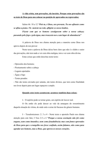 A vida crista, sem provações, ela inexiste. Porque estas provações são
os teste de Deus para nos colocar na posição de aprovados ou reprovados:


          Salmo 66. 10 a 12 “Pois tu, ó Deus, nos provaste, Tu nos afinaste como
se afina a prata e Tu meteste na rede, afligiste os nosso lombos.
          Fizeste com que os homens cavalgassem sobre a nossa cabeça;
passando pelo fogo e pela água, mas trouxeste-nos a um lugar de abundancia”


          A palavra de Deus nos chama atenção para a maneira como Deus nos
aprova depois de nos provar:
          Neste texto a palavra de Deus deixa bem claro que não é o diabo o autor
das provações, não tem nada a ver com obra maligna, tem a ver com obra divina.
          Estas coisas que estão descritas neste texto:


- Opressões dos homens;
- Pisoteamento sobre a cabeça
- Lugares apertados
- Água e fogo
- Testes pesados
- Não são testes enviados por satanás, são testes divinos, que tem como finalidade
nos levar depois para um lugar espaçoso e amplo.


          Quando estes testes acontecem: acontece também duas coisas:


          I- O espírito pode se tornar grato, um espírito de louvor real.
          II- Ou então ele pode descer ao vale da amargura do ressentimento
daquela situação de vitima, de onde está o cerne de fracasso do gênero humano.


          I – Tessalonicenses: 2. 3 a 4 - Neste texto o apostolo Paulo nos chama
atenção para este fato; I Tess 2:3 a 4 “Porque a nossa exortação não foi como
engano, nem como imundice, nem como fraudulência; mas com fomos aprovados
de Deus para que o evangelho nos fosse confiado, assim falamos, não como para
agradar aos homens, mas a Deus, que aprova os nossos corações.
 