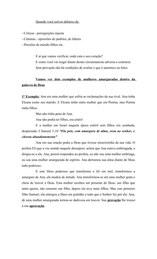 Quando você estiver debaixo de:


- Criticas - perseguições injusta
- Calunias - opressões de padrões, de lideres
- Pressões de marido filhos etc.


           E aí que vamos verificar, onde esta o seu coração?
           E como você vai reagir diante destas circunstancias adversa e contraria.
           Sem provação não há condições de avaliar o que é autentico ou falso.


           Vamos ver dois exemplos de mulheres amarguradas dentro da
palavra de Deus


1° Exemplo: Ana era uma mulher que sofria as reclamações da sua rival. Ana tinha
Elcana como seu marido. E Elcana tinha outra mulher que era Penina, mas Penina
tinha filhos.
           Mas não tinha pena de Ana.
           Ana não podia ter filhos, era estéril
           E a mulher em Israel naquela época estéril sem filhos era zombada,
desprezada. I Samuel 1-10 “Ela pois, com amargura de alma, orou ao senhor, e
chorou abundantemente”
           Ana em sua oração pedia a Deus que tivesse misericórdia da sua vida. O
profeta Eli que a viu orando naquele desespero, achou que Ana estava embriagada, e
dirigiu-se a ela. Ana, porem respondeu ao profeta, eu não sou uma mulher embriaga,
eu sou uma mulher amargurada de espírito. Ana derramou sua alma diante do Deus
todo poderoso.
           E este Deus poderoso que transforma o fel em mel, transformou a
amargura de Ana, ela mudou de atitude. Ana transformou-se em uma mulher grata e
cheia de louvor a Deus. Esta mulher recebeu um presente de Deus, um filho que
tanto queria, não somente um filho, depois ela teve mais filhos. Mas este primeiro
filho Samuel, ela entregou a Deus em gratidão a tudo que o Senhor fez por ela: Ana,
de uma mulher amargurada tornou-se dadivosa em louvor. Sua provação lhe trouxe
a sua aprovação.
 