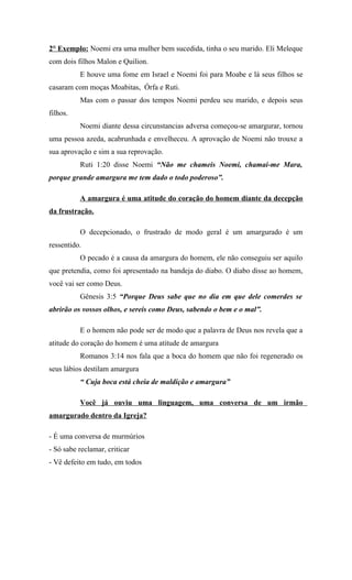 2° Exemplo: Noemi era uma mulher bem sucedida, tinha o seu marido. Eli Meleque
com dois filhos Malon e Quilion.
          E houve uma fome em Israel e Noemi foi para Moabe e lá seus filhos se
casaram com moças Moabitas, Órfa e Ruti.
          Mas com o passar dos tempos Noemi perdeu seu marido, e depois seus
filhos.
          Noemi diante dessa circunstancias adversa começou-se amargurar, tornou
uma pessoa azeda, acabrunhada e envelheceu. A aprovação de Noemi não trouxe a
sua aprovação e sim a sua reprovação.
          Ruti 1:20 disse Noemi “Não me chameis Noemi, chamai-me Mara,
porque grande amargura me tem dado o todo poderoso”.

          A amargura é uma atitude do coração do homem diante da decepção
da frustração.

          O decepcionado, o frustrado de modo geral é um amargurado é um
ressentido.
          O pecado é a causa da amargura do homem, ele não conseguiu ser aquilo
que pretendia, como foi apresentado na bandeja do diabo. O diabo disse ao homem,
você vai ser como Deus.
          Gênesis 3:5 “Porque Deus sabe que no dia em que dele comerdes se
abrirão os vossos olhos, e sereis como Deus, sabendo o bem e o mal”.

          E o homem não pode ser de modo que a palavra de Deus nos revela que a
atitude do coração do homem é uma atitude de amargura
          Romanos 3:14 nos fala que a boca do homem que não foi regenerado os
seus lábios destilam amargura
          “ Cuja boca está cheia de maldição e amargura”

          Você já ouviu uma linguagem, uma conversa de um irmão
amargurado dentro da Igreja?

- É uma conversa de murmúrios
- Só sabe reclamar, criticar
- Vê defeito em tudo, em todos
 