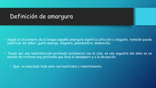 Definición de amargura 
• Según el diccionario de la lengua español amargura significa aflicción o disgusto, también puede 
significar sin sabor, gusto amargo, disgusto, pesadumbre, melancolía. 
• Puede ser una insatisfacción profunda existencial con la vida, es una angustia del alma es un 
estado de tristeza muy profunda que lleva al desespero y a la decepción. 
• Que va mezclado todo esto con hostilidad y resentimiento 
 