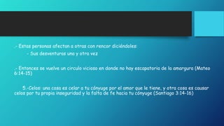 .- Estas personas afectan a otras con rencor diciéndoles: 
- Sus desventuras una y otra vez 
.- Entonces se vuelve un circulo vicioso en donde no hay escapatoria de la amargura (Mateo 
6:14-15) 
5.-Celos: una cosa es celar a tu cónyuge por el amor que le tiene, y otra cosa es causar 
celos por tu propia inseguridad y la falta de fe hacia tu cónyuge (Santiago 3:14-16) 
 