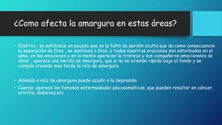 ¿Como afecta la amargura en estas áreas? 
• Espíritu : se establece un pecado que es la falta de perdón oculta que da como consecuencia 
la separación de Dios , no sentimos a Dios, y todas nuestras oraciones son estorbadas en el 
alma, en las emociones y en la mente aparecen la tristeza y sus compañeros emocionales de 
dolor , aparece una herida de amargura, que si no se atiende rápido baja al fondo y se 
congela creando mas tarde la raíz de amargura. 
• Además a raíz de amargura puede acudir a la depresión 
• Cuerpo: aparece las famosas enfermedades psicosomáticas, que pueden resultar en cáncer, 
artritis, diabetes,etc 
 
