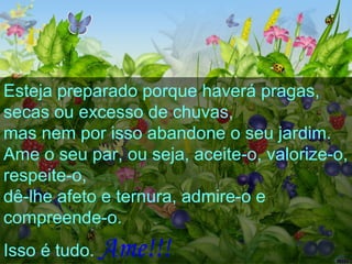 Esteja preparado porque haverá pragas,  secas ou excesso de chuvas,  mas nem por isso abandone o seu jardim.  Ame o seu par, ou seja, aceite-o, valorize-o, respeite-o,  dê-lhe afeto e ternura, admire-o e compreende-o.  Isso é tudo.   Ame!!!   