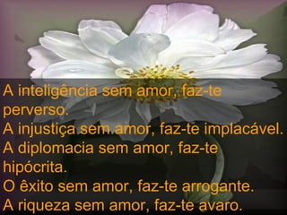 A inteligência sem amor, faz-te perverso.  A injustiça sem amor, faz-te implacável.  A diplomacia sem amor, faz-te hipócrita.  O êxito sem amor, faz-te arrogante.  A riqueza sem amor, faz-te avaro.  