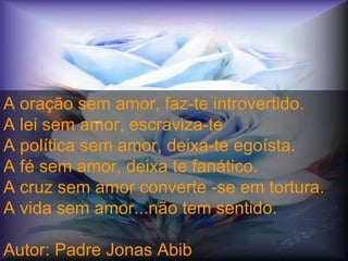 A oração sem amor, faz-te introvertido.  A lei sem amor, escraviza-te  A política sem amor, deixa-te egoísta.  A fé sem amor, deixa te fanático.  A cruz sem amor converte -se em tortura.  A vida sem amor...não tem sentido.  Autor: Padre Jonas Abib crc 