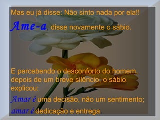 Mas eu já disse: Não sinto nada por ela!!
Ame-a, disse novamente o sábio.
E percebendo o desconforto do homem,
depois de um breve silêncio, o sábio
explicou:
Amar é uma decisão, não um sentimento;
amar é dedicação e entrega.
 