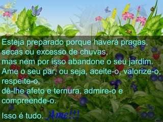 Esteja preparado porque haverá pragas,
secas ou excesso de chuvas,
mas nem por isso abandone o seu jardim.
Ame o seu par, ou seja, aceite-o, valorize-o,
respeite-o,
dê-lhe afeto e ternura, admire-o e
compreende-o.
Isso é tudo. Ame!!!
 