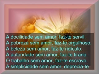 A docilidade sem amor, faz-te servil.
A pobreza sem amor, faz-te orgulhoso.
A beleza sem amor, faz-te ridículo.
A autoridade sem amor, faz-te tirano.
O trabalho sem amor, faz-te escravo.
A simplicidade sem amor, deprecia-te
 