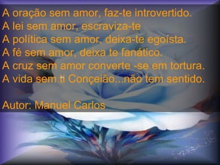 A oração sem amor, faz-te introvertido.
A lei sem amor, escraviza-te
A política sem amor, deixa-te egoísta.
A fé sem amor, deixa te fanático.
A cruz sem amor converte -se em tortura.
A vida sem ti Conçeião...não tem sentido.
Autor: Manuel Carlos
crc
 