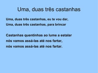 Uma, duas três castanhas
Uma, duas três castanhas, eu te vou dar,
Uma, duas três castanhas, para brincar
Castanhas quentinhas ao lume a estalar
nós vamos assá-las até nos fartar,
nós vamos assá-las até nos fartar.
 