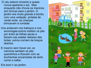 O céu estava cinzento e quase
nunca aparecia o sol. Mas
enquanto não chovia os meninos
iam brincar para o jardim. O
jardim era muito grande e bonito,
com uma vedação pintada de
verde onde as crianças
brincavam à vontade.
Uns andavam nos baloiços e nos
escorregas;outros metiam os pés
por entre as folhas secas e
faziam-nas estalar debaixo das
botas; outros corriam de braços
abertos.
E mesmo sem haver sol, os
meninos sentiam os pés
quentinhos e ficavam com as
bochechas encarnadas de tanto
correr e saltar.
Era bom ir ao jardim.
 