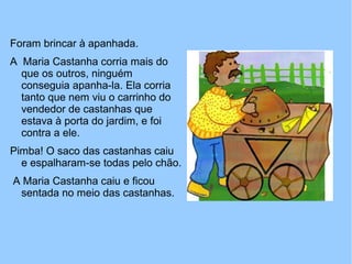 Foram brincar à apanhada.
A Maria Castanha corria mais do
que os outros, ninguém
conseguia apanha-la. Ela corria
tanto que nem viu o carrinho do
vendedor de castanhas que
estava à porta do jardim, e foi
contra a ele.
Pimba! O saco das castanhas caiu
e espalharam-se todas pelo chão.
A Maria Castanha caiu e ficou
sentada no meio das castanhas.
 