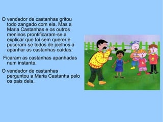 O vendedor de castanhas gritou
todo zangado com ela. Mas a
Maria Castanhas e os outros
meninos prontificaram-se a
explicar que foi sem querer e
puseram-se todos de joelhos a
apanhar as castanhas caídas.
Ficaram as castanhas apanhadas
num instante.
O vendedor de castanhas
perguntou a Maria Castanha pelo
os pais dela.
 
