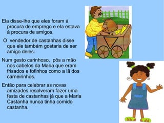 Ela disse-lhe que eles foram à
procura de emprego e ela estava
à procura de amigos.
O vendedor de castanhas disse
que ele também gostaria de ser
amigo deles.
Num gesto carinhoso, pôs a mão
nos cabelos da Maria que eram
frisados e fofinhos como a lã dos
carneirinhos.
Então para celebrar as novas
amizades resolveram fazer uma
festa de castanhas já que a Maria
Castanha nunca tinha comido
castanha.
 