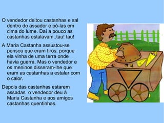 O vendedor deitou castanhas e sal
dentro do assador e pó-las em
cima do lume. Daí a pouco as
castanhas estalavam..tau! tau!
A Maria Castanha assustou-se
pensou que eram tiros, porque
ela vinha de uma terra onde
havia guerra. Mas o vendedor e
os meninos disseram-lhe que
eram as castanhas a estalar com
o calor.
Depois das castanhas estarem
assadas o vendedor deu à
Maria Castanha e aos amigos
castanhas quentinhas.
 