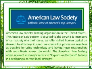 American law society leading organization in the United States .
The American Law Society is devoted to the serving to members
of our society win their cases. we offer skilled human capital on
demand to attorneys in need. we create this process as seamless
as possible by using technology and having huge relationships
with consultants across the world. The American Law Society
offers relevant attorneys access to “Experts on Demand” to help
in developing a correct legal strategy.
 